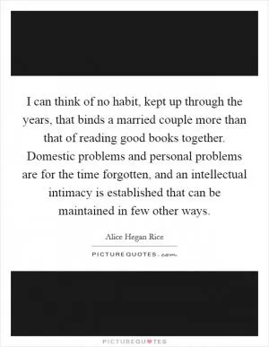 I can think of no habit, kept up through the years, that binds a married couple more than that of reading good books together. Domestic problems and personal problems are for the time forgotten, and an intellectual intimacy is established that can be maintained in few other ways Picture Quote #1