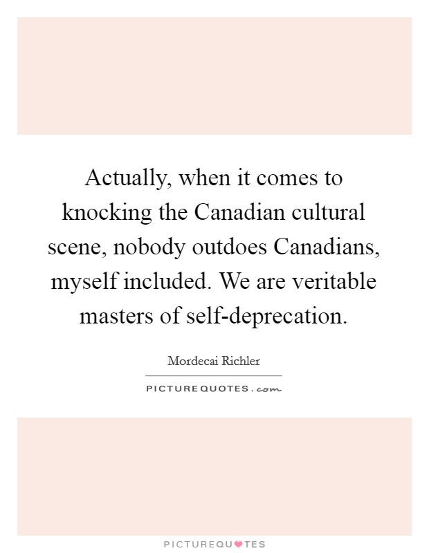 Actually, when it comes to knocking the Canadian cultural scene, nobody outdoes Canadians, myself included. We are veritable masters of self-deprecation Picture Quote #1