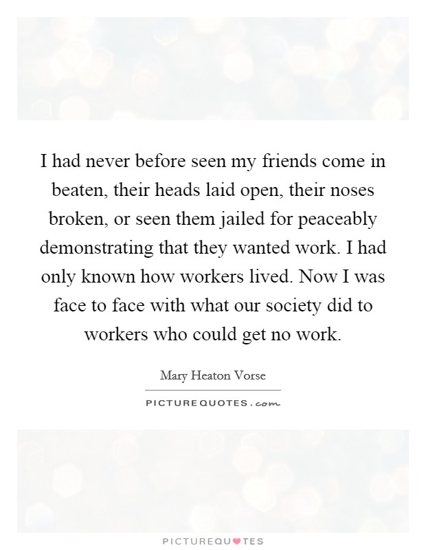 I had never before seen my friends come in beaten, their heads laid open, their noses broken, or seen them jailed for peaceably demonstrating that they wanted work. I had only known how workers lived. Now I was face to face with what our society did to workers who could get no work Picture Quote #1