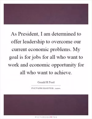 As President, I am determined to offer leadership to overcome our current economic problems. My goal is for jobs for all who want to work and economic opportunity for all who want to achieve Picture Quote #1
