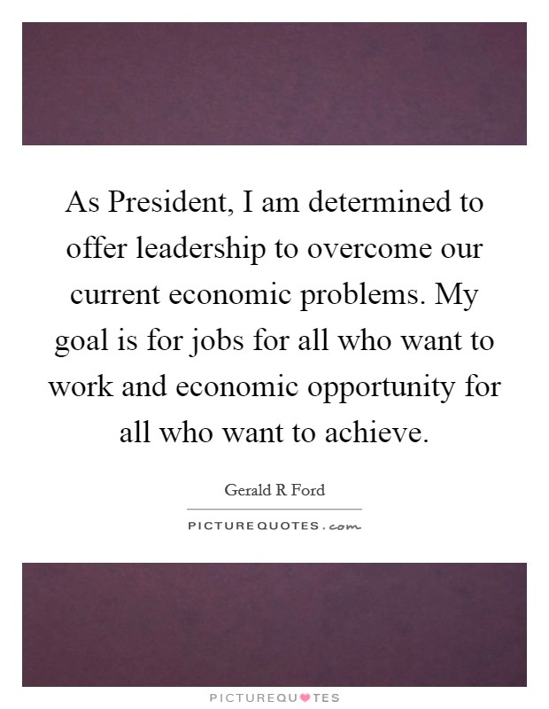 As President, I am determined to offer leadership to overcome our current economic problems. My goal is for jobs for all who want to work and economic opportunity for all who want to achieve Picture Quote #1