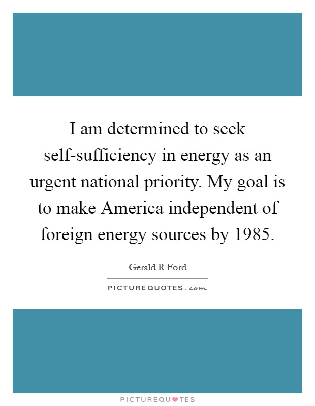 I am determined to seek self-sufficiency in energy as an urgent national priority. My goal is to make America independent of foreign energy sources by 1985 Picture Quote #1