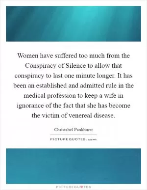 Women have suffered too much from the Conspiracy of Silence to allow that conspiracy to last one minute longer. It has been an established and admitted rule in the medical profession to keep a wife in ignorance of the fact that she has become the victim of venereal disease Picture Quote #1
