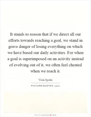 It stands to reason that if we direct all our efforts towards reaching a goal, we stand in grave danger of losing everything on which we have based our daily activities. For when a goal is superimposed on an activity instead of evolving out of it, we often feel cheated when we reach it Picture Quote #1
