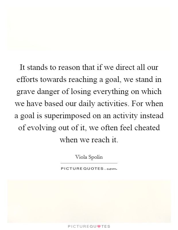 It stands to reason that if we direct all our efforts towards reaching a goal, we stand in grave danger of losing everything on which we have based our daily activities. For when a goal is superimposed on an activity instead of evolving out of it, we often feel cheated when we reach it Picture Quote #1