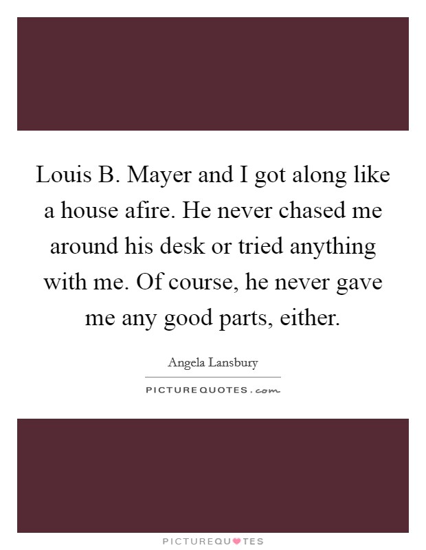 Louis B. Mayer and I got along like a house afire. He never chased me around his desk or tried anything with me. Of course, he never gave me any good parts, either Picture Quote #1