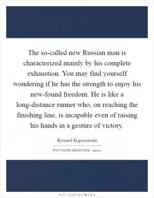 The so-called new Russian man is characterized mainly by his complete exhaustion. You may find yourself wondering if he has the strength to enjoy his new-found freedom. He is like a long-distance runner who, on reaching the finishing line, is incapable even of raising his hands in a gesture of victory Picture Quote #1
