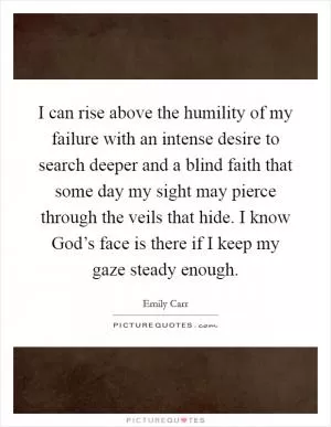 I can rise above the humility of my failure with an intense desire to search deeper and a blind faith that some day my sight may pierce through the veils that hide. I know God’s face is there if I keep my gaze steady enough Picture Quote #1