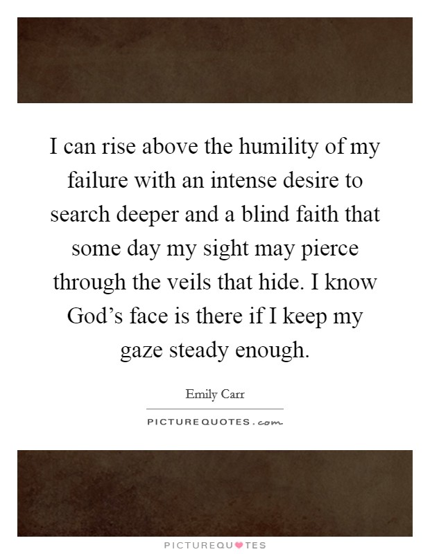 I can rise above the humility of my failure with an intense desire to search deeper and a blind faith that some day my sight may pierce through the veils that hide. I know God’s face is there if I keep my gaze steady enough Picture Quote #1
