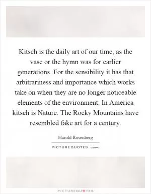 Kitsch is the daily art of our time, as the vase or the hymn was for earlier generations. For the sensibility it has that arbitrariness and importance which works take on when they are no longer noticeable elements of the environment. In America kitsch is Nature. The Rocky Mountains have resembled fake art for a century Picture Quote #1