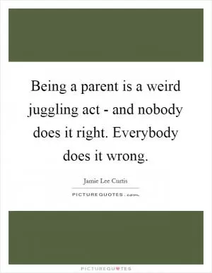 Being a parent is a weird juggling act - and nobody does it right. Everybody does it wrong Picture Quote #1