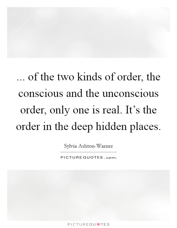 ... of the two kinds of order, the conscious and the unconscious order, only one is real. It’s the order in the deep hidden places Picture Quote #1