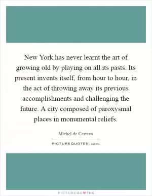 New York has never learnt the art of growing old by playing on all its pasts. Its present invents itself, from hour to hour, in the act of throwing away its previous accomplishments and challenging the future. A city composed of paroxysmal places in monumental reliefs Picture Quote #1