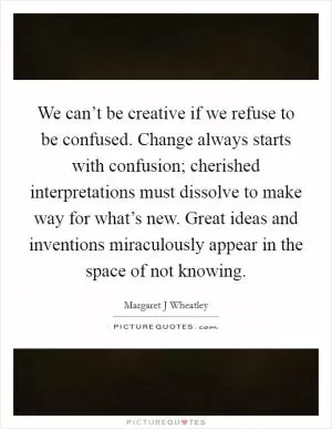 We can’t be creative if we refuse to be confused. Change always starts with confusion; cherished interpretations must dissolve to make way for what’s new. Great ideas and inventions miraculously appear in the space of not knowing Picture Quote #1