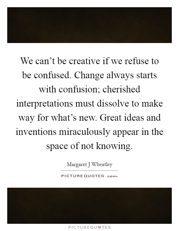 We can't be creative if we refuse to be confused. Change always starts with confusion; cherished interpretations must dissolve to make way for what's new. Great ideas and inventions miraculously appear in the space of not knowing Picture Quote #1