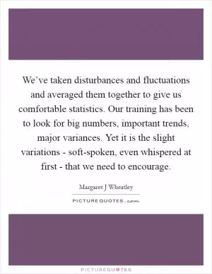 We’ve taken disturbances and fluctuations and averaged them together to give us comfortable statistics. Our training has been to look for big numbers, important trends, major variances. Yet it is the slight variations - soft-spoken, even whispered at first - that we need to encourage Picture Quote #1