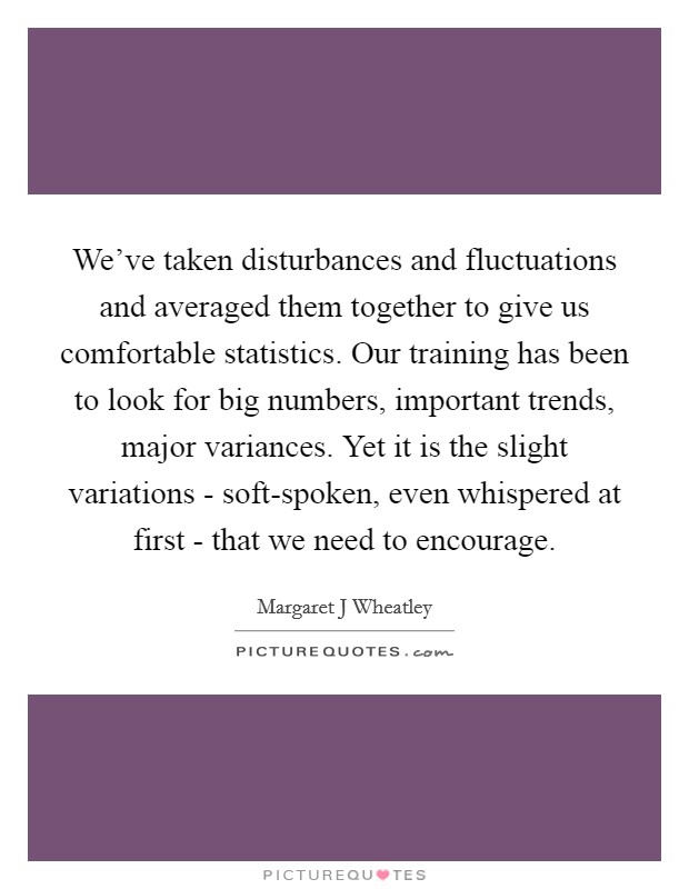 We've taken disturbances and fluctuations and averaged them together to give us comfortable statistics. Our training has been to look for big numbers, important trends, major variances. Yet it is the slight variations - soft-spoken, even whispered at first - that we need to encourage Picture Quote #1