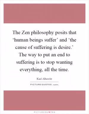 The Zen philosophy posits that ‘human beings suffer’ and ‘the cause of suffering is desire.’ The way to put an end to suffering is to stop wanting everything, all the time Picture Quote #1