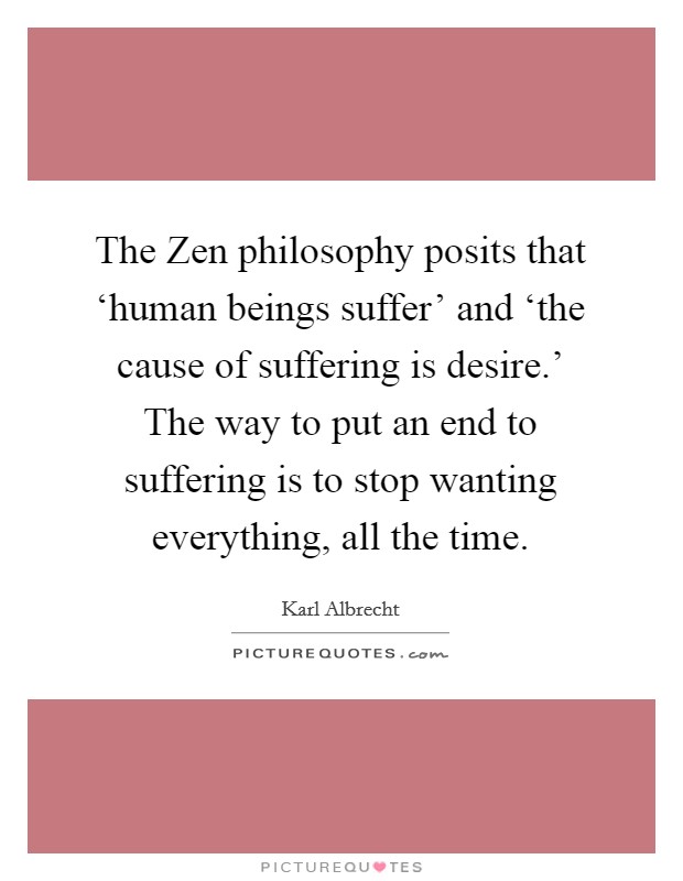 The Zen philosophy posits that ‘human beings suffer' and ‘the cause of suffering is desire.' The way to put an end to suffering is to stop wanting everything, all the time Picture Quote #1