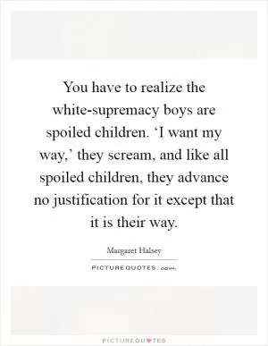 You have to realize the white-supremacy boys are spoiled children. ‘I want my way,’ they scream, and like all spoiled children, they advance no justification for it except that it is their way Picture Quote #1