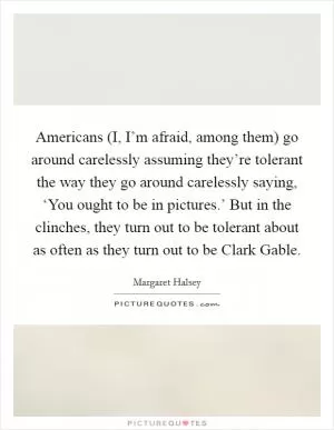Americans (I, I’m afraid, among them) go around carelessly assuming they’re tolerant the way they go around carelessly saying, ‘You ought to be in pictures.’ But in the clinches, they turn out to be tolerant about as often as they turn out to be Clark Gable Picture Quote #1