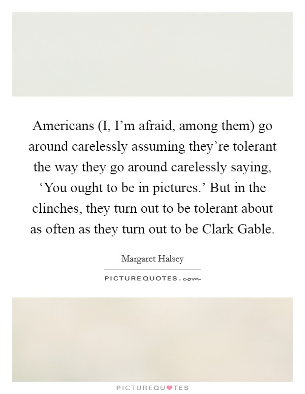 Americans (I, I'm afraid, among them) go around carelessly assuming they're tolerant the way they go around carelessly saying, ‘You ought to be in pictures.' But in the clinches, they turn out to be tolerant about as often as they turn out to be Clark Gable Picture Quote #1