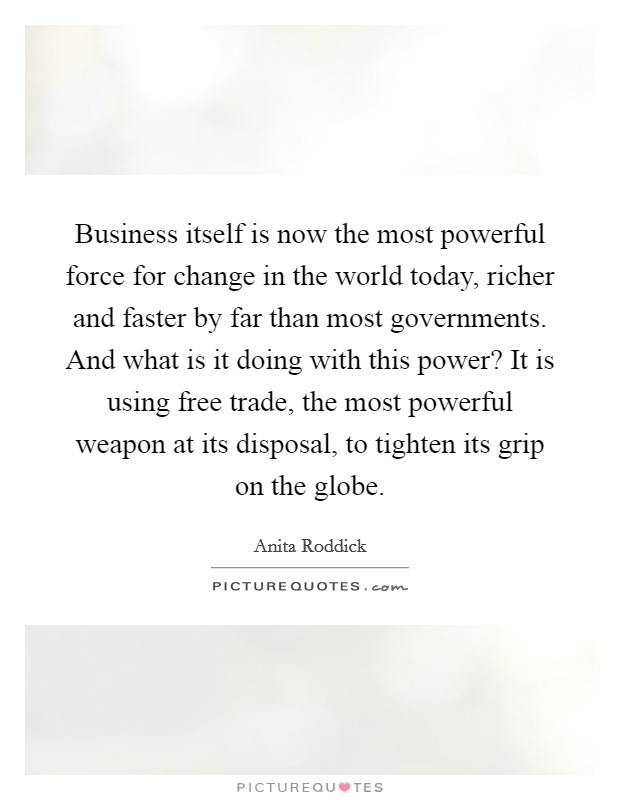 Business itself is now the most powerful force for change in the world today, richer and faster by far than most governments. And what is it doing with this power? It is using free trade, the most powerful weapon at its disposal, to tighten its grip on the globe Picture Quote #1