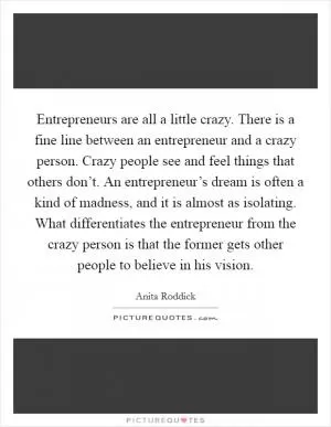 Entrepreneurs are all a little crazy. There is a fine line between an entrepreneur and a crazy person. Crazy people see and feel things that others don’t. An entrepreneur’s dream is often a kind of madness, and it is almost as isolating. What differentiates the entrepreneur from the crazy person is that the former gets other people to believe in his vision Picture Quote #1
