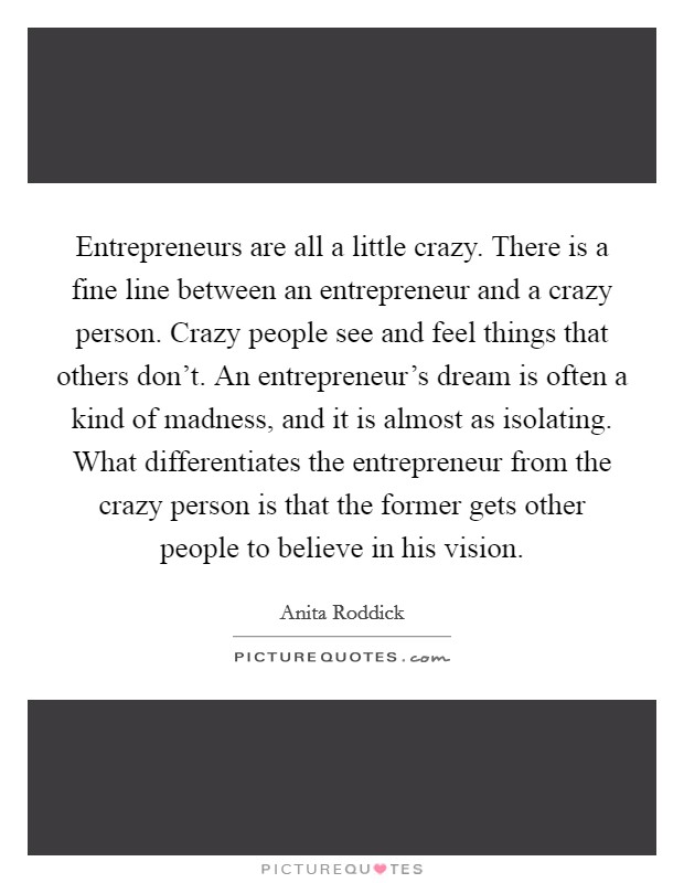 Entrepreneurs are all a little crazy. There is a fine line between an entrepreneur and a crazy person. Crazy people see and feel things that others don't. An entrepreneur's dream is often a kind of madness, and it is almost as isolating. What differentiates the entrepreneur from the crazy person is that the former gets other people to believe in his vision Picture Quote #1