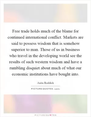 Free trade holds much of the blame for continued international conflict. Markets are said to possess wisdom that is somehow superior to man. Those of us in business who travel in the developing world see the results of such western wisdom and have a rumbling disquiet about much of what our economic institutions have bought into Picture Quote #1