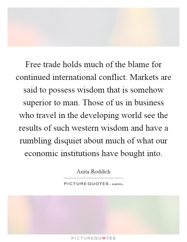 Free trade holds much of the blame for continued international conflict. Markets are said to possess wisdom that is somehow superior to man. Those of us in business who travel in the developing world see the results of such western wisdom and have a rumbling disquiet about much of what our economic institutions have bought into Picture Quote #1