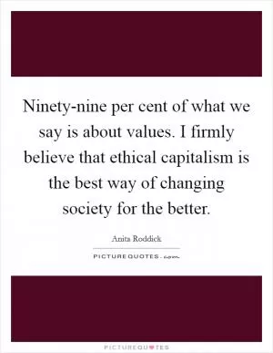 Ninety-nine per cent of what we say is about values. I firmly believe that ethical capitalism is the best way of changing society for the better Picture Quote #1