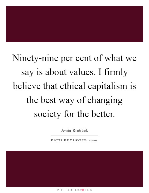 Ninety-nine per cent of what we say is about values. I firmly believe that ethical capitalism is the best way of changing society for the better Picture Quote #1