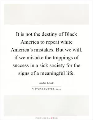 It is not the destiny of Black America to repeat white America’s mistakes. But we will, if we mistake the trappings of success in a sick society for the signs of a meaningful life Picture Quote #1