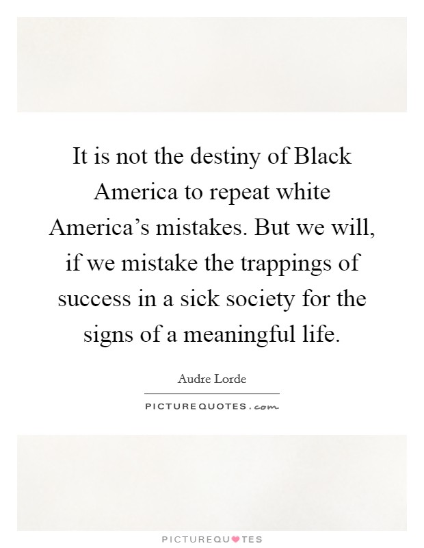 It is not the destiny of Black America to repeat white America's mistakes. But we will, if we mistake the trappings of success in a sick society for the signs of a meaningful life Picture Quote #1