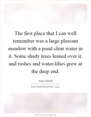 The first place that I can well remember was a large pleasant meadow with a pond clear water in it. Some shady trees leaned over it, and rushes and water-lilies grew at the deep end Picture Quote #1