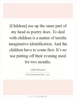 [Children] use up the same part of my head as poetry does. To deal with children is a matter of terrific imaginative identification. And the children have to come first. It’s no use putting off their evening meal for two months Picture Quote #1