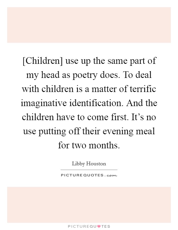 [Children] use up the same part of my head as poetry does. To deal with children is a matter of terrific imaginative identification. And the children have to come first. It's no use putting off their evening meal for two months Picture Quote #1