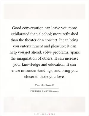 Good conversation can leave you more exhilarated than alcohol; more refreshed than the theater or a concert. It can bring you entertainment and pleasure; it can help you get ahead, solve problems, spark the imagination of others. It can increase your knowledge and education. It can erase misunderstandings, and bring you closer to those you love Picture Quote #1