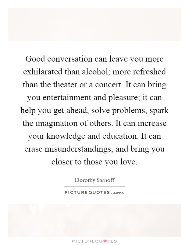 Good conversation can leave you more exhilarated than alcohol; more refreshed than the theater or a concert. It can bring you entertainment and pleasure; it can help you get ahead, solve problems, spark the imagination of others. It can increase your knowledge and education. It can erase misunderstandings, and bring you closer to those you love Picture Quote #1