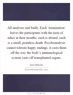All analyses end badly. Each ‘termination’ leaves the participants with the taste of ashes in their mouths; each is absurd; each is a small, pointless death. Psychoanalysis cannot tolerate happy endings; it casts them off the way the body’s immunological system casts off transplanted organs Picture Quote #1