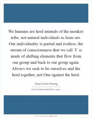 We humans are herd animals of the monkey tribe, not natural individuals as lions are. Our individuality is partial and restless; the stream of consciousness that we call ‘I’ is made of shifting elements that flow from our group and back to our group again. Always we seek to be ourselves and the herd together, not One against the herd Picture Quote #1