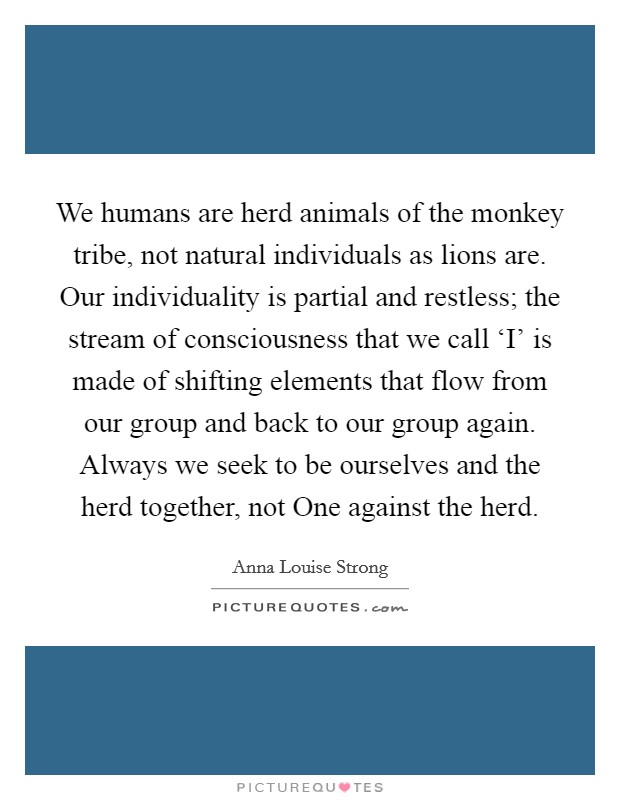 We humans are herd animals of the monkey tribe, not natural individuals as lions are. Our individuality is partial and restless; the stream of consciousness that we call ‘I' is made of shifting elements that flow from our group and back to our group again. Always we seek to be ourselves and the herd together, not One against the herd Picture Quote #1