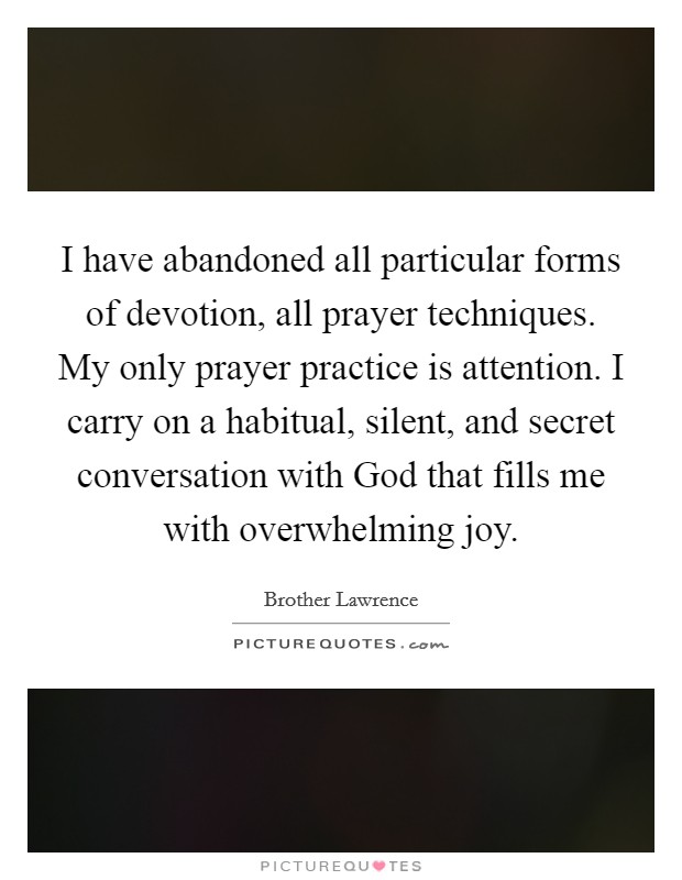 I have abandoned all particular forms of devotion, all prayer techniques. My only prayer practice is attention. I carry on a habitual, silent, and secret conversation with God that fills me with overwhelming joy Picture Quote #1