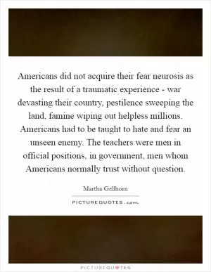 Americans did not acquire their fear neurosis as the result of a traumatic experience - war devasting their country, pestilence sweeping the land, famine wiping out helpless millions. Americans had to be taught to hate and fear an unseen enemy. The teachers were men in official positions, in government, men whom Americans normally trust without question Picture Quote #1