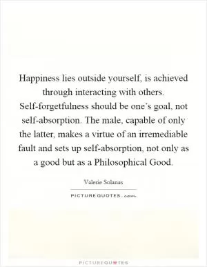 Happiness lies outside yourself, is achieved through interacting with others. Self-forgetfulness should be one’s goal, not self-absorption. The male, capable of only the latter, makes a virtue of an irremediable fault and sets up self-absorption, not only as a good but as a Philosophical Good Picture Quote #1