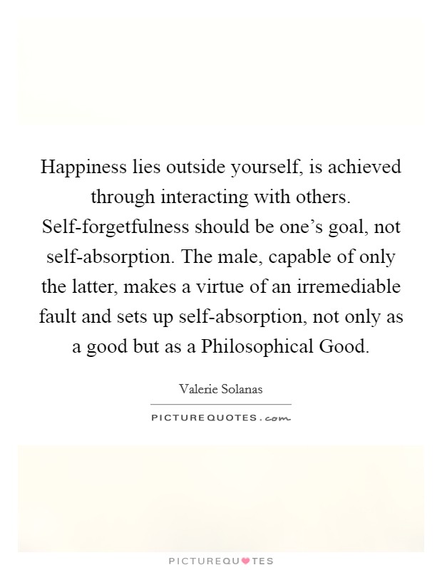 Happiness lies outside yourself, is achieved through interacting with others. Self-forgetfulness should be one's goal, not self-absorption. The male, capable of only the latter, makes a virtue of an irremediable fault and sets up self-absorption, not only as a good but as a Philosophical Good Picture Quote #1