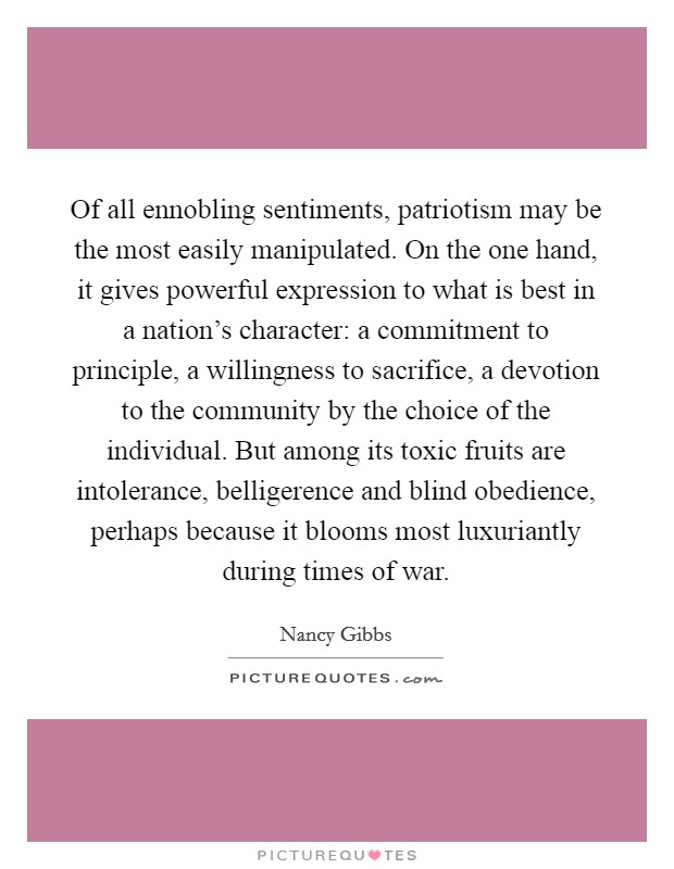 Of all ennobling sentiments, patriotism may be the most easily manipulated. On the one hand, it gives powerful expression to what is best in a nation's character: a commitment to principle, a willingness to sacrifice, a devotion to the community by the choice of the individual. But among its toxic fruits are intolerance, belligerence and blind obedience, perhaps because it blooms most luxuriantly during times of war Picture Quote #1
