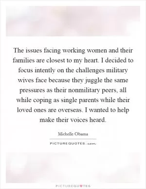 The issues facing working women and their families are closest to my heart. I decided to focus intently on the challenges military wives face because they juggle the same pressures as their nonmilitary peers, all while coping as single parents while their loved ones are overseas. I wanted to help make their voices heard Picture Quote #1