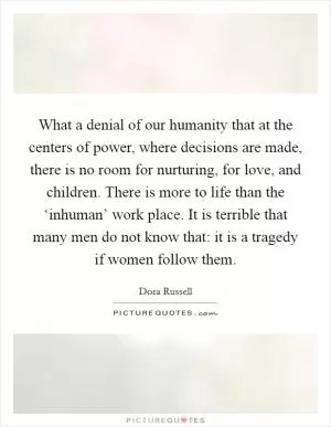What a denial of our humanity that at the centers of power, where decisions are made, there is no room for nurturing, for love, and children. There is more to life than the ‘inhuman’ work place. It is terrible that many men do not know that: it is a tragedy if women follow them Picture Quote #1